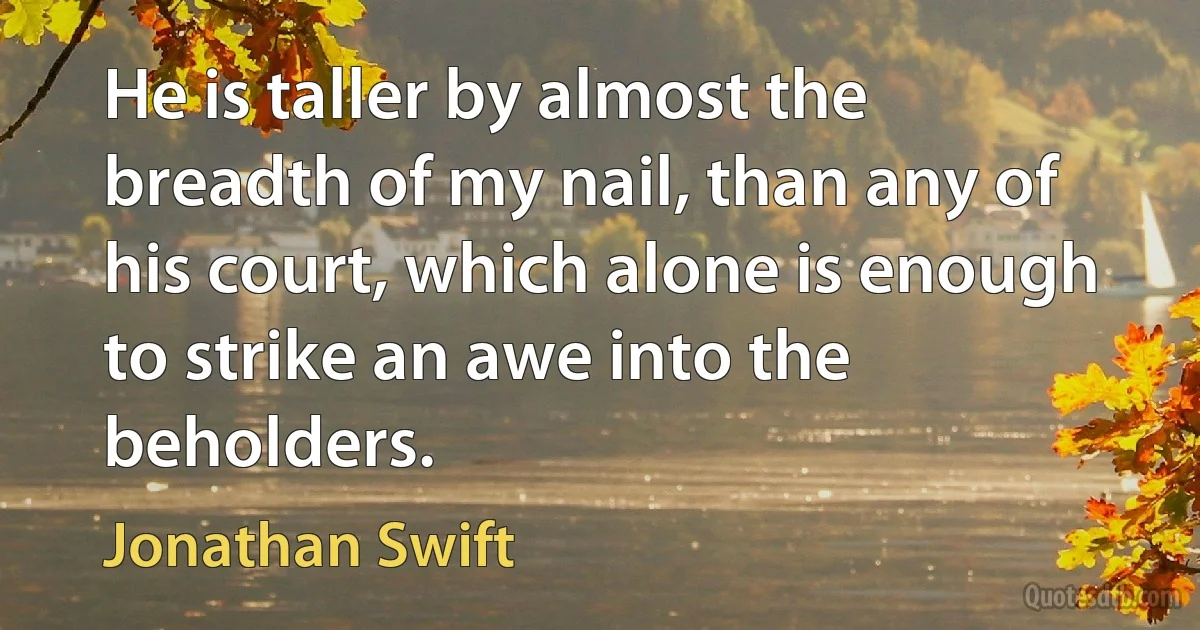 He is taller by almost the breadth of my nail, than any of his court, which alone is enough to strike an awe into the beholders. (Jonathan Swift)