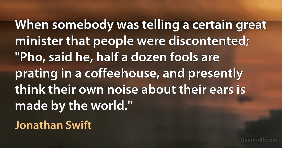 When somebody was telling a certain great minister that people were discontented; "Pho, said he, half a dozen fools are prating in a coffeehouse, and presently think their own noise about their ears is made by the world." (Jonathan Swift)