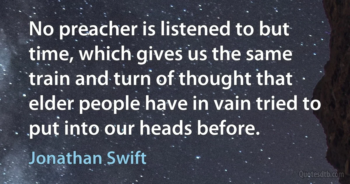 No preacher is listened to but time, which gives us the same train and turn of thought that elder people have in vain tried to put into our heads before. (Jonathan Swift)