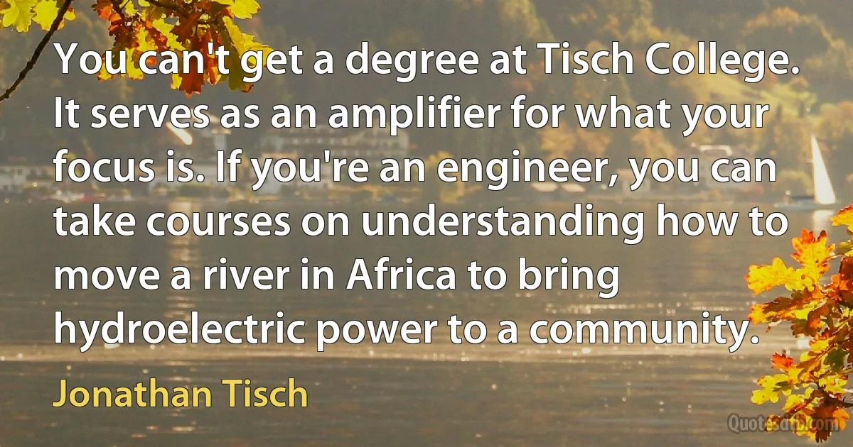 You can't get a degree at Tisch College. It serves as an amplifier for what your focus is. If you're an engineer, you can take courses on understanding how to move a river in Africa to bring hydroelectric power to a community. (Jonathan Tisch)