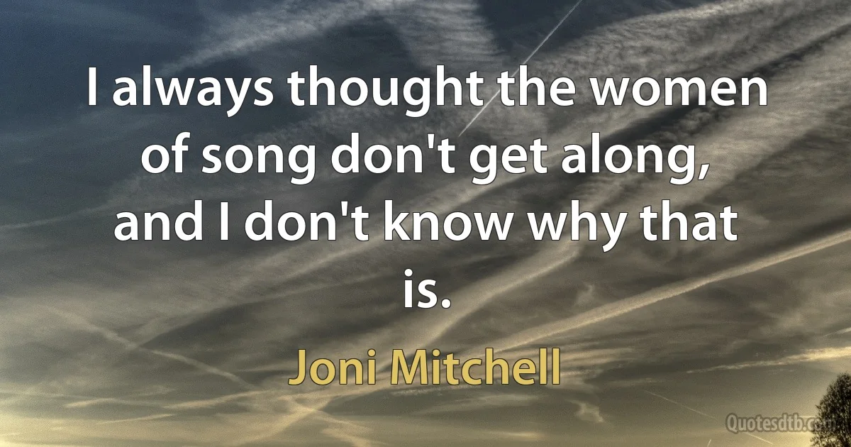 I always thought the women of song don't get along, and I don't know why that is. (Joni Mitchell)