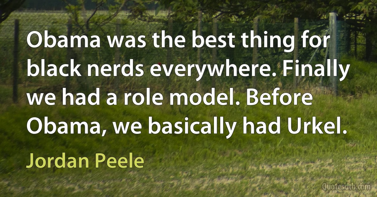 Obama was the best thing for black nerds everywhere. Finally we had a role model. Before Obama, we basically had Urkel. (Jordan Peele)