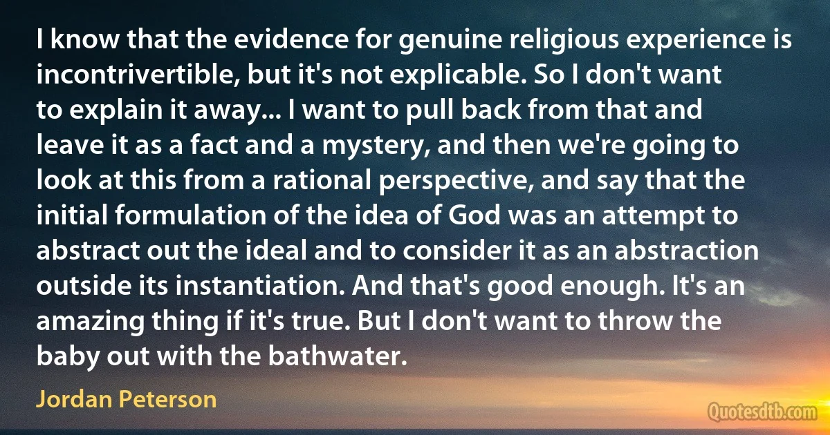 I know that the evidence for genuine religious experience is incontrivertible, but it's not explicable. So I don't want to explain it away... I want to pull back from that and leave it as a fact and a mystery, and then we're going to look at this from a rational perspective, and say that the initial formulation of the idea of God was an attempt to abstract out the ideal and to consider it as an abstraction outside its instantiation. And that's good enough. It's an amazing thing if it's true. But I don't want to throw the baby out with the bathwater. (Jordan Peterson)