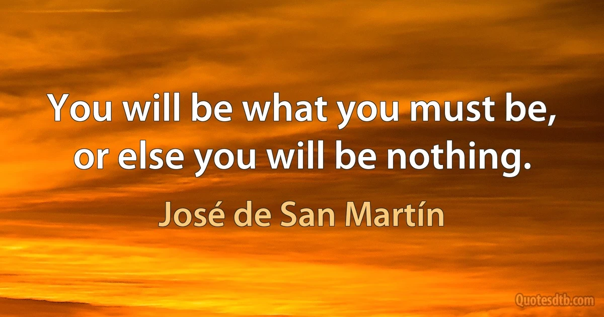 You will be what you must be, or else you will be nothing. (José de San Martín)