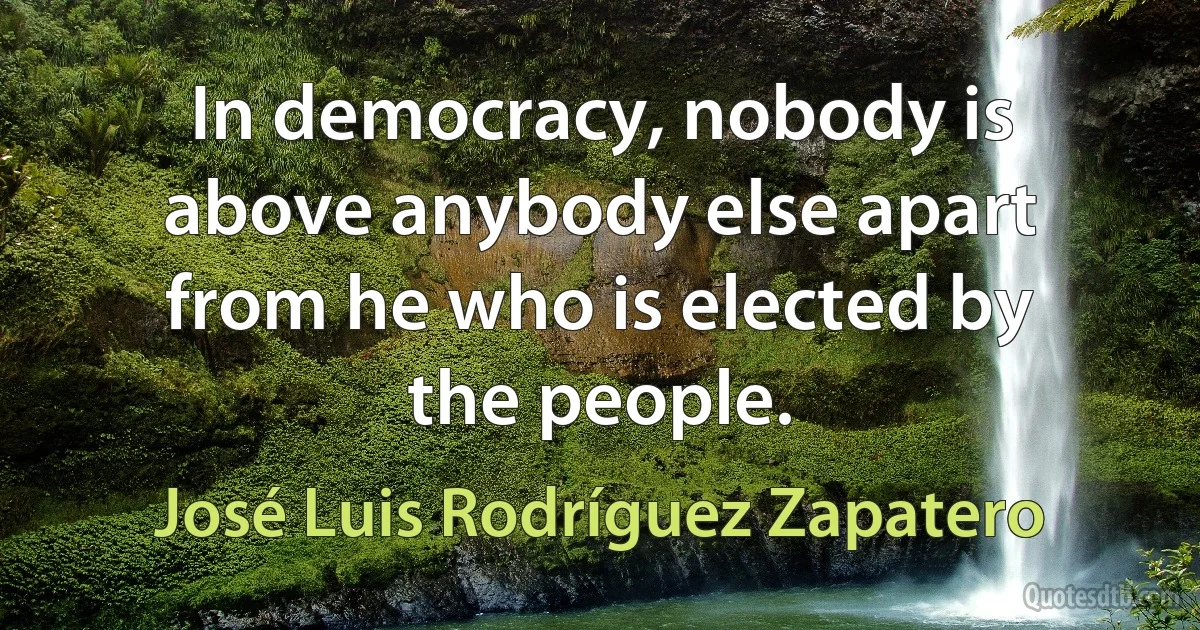 In democracy, nobody is above anybody else apart from he who is elected by the people. (José Luis Rodríguez Zapatero)