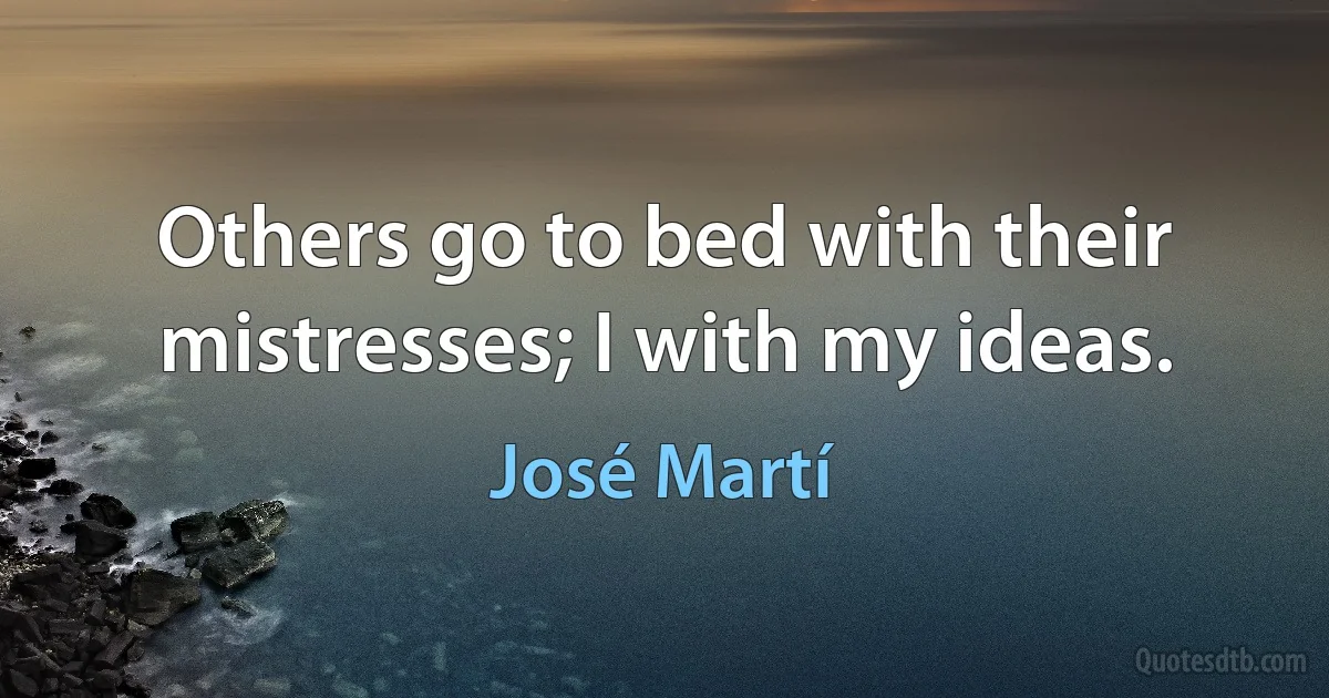 Others go to bed with their mistresses; I with my ideas. (José Martí)