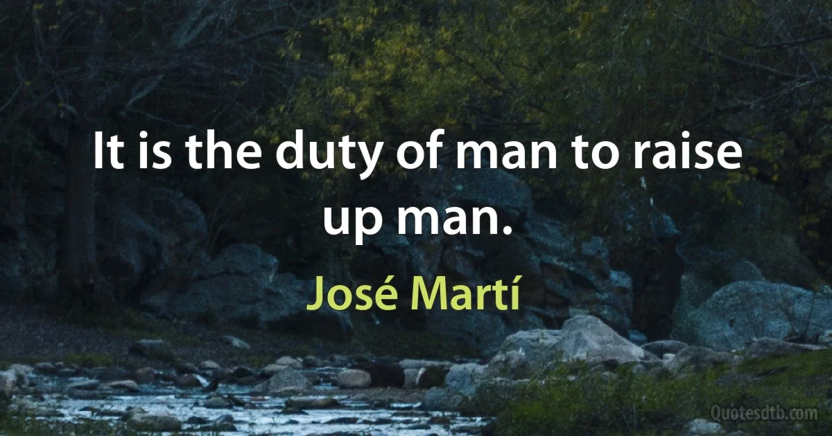 It is the duty of man to raise up man. (José Martí)