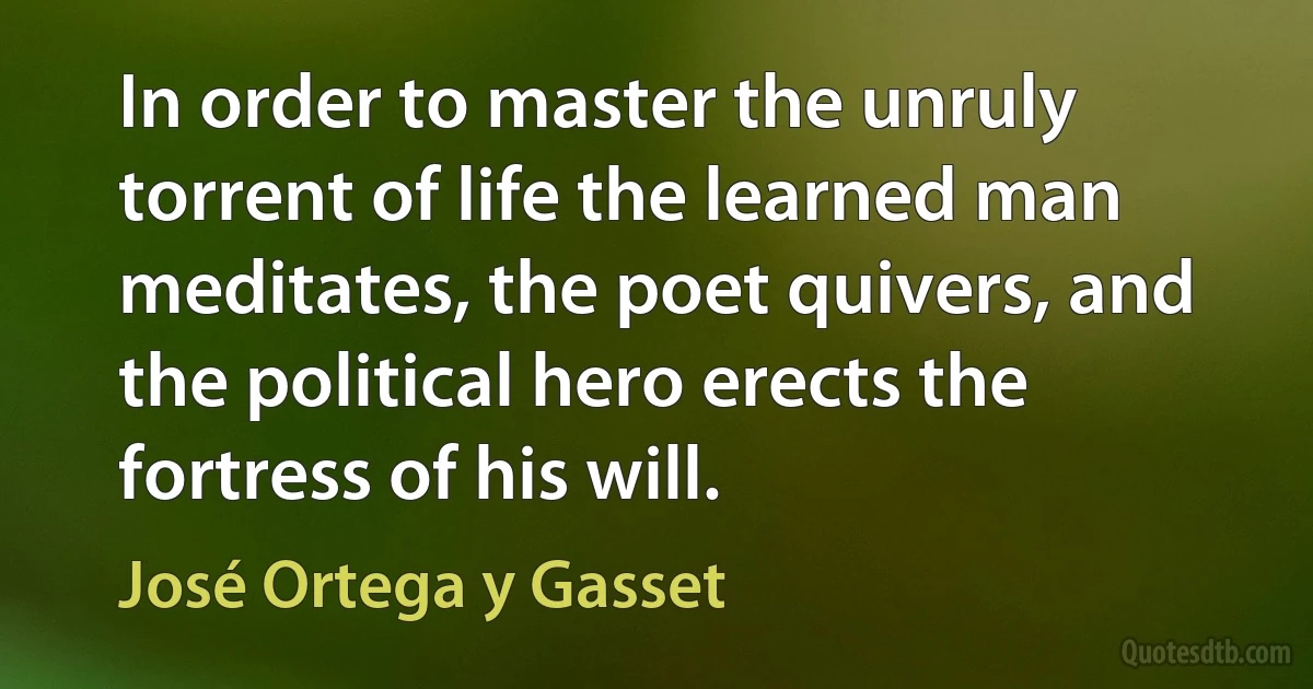 In order to master the unruly torrent of life the learned man meditates, the poet quivers, and the political hero erects the fortress of his will. (José Ortega y Gasset)