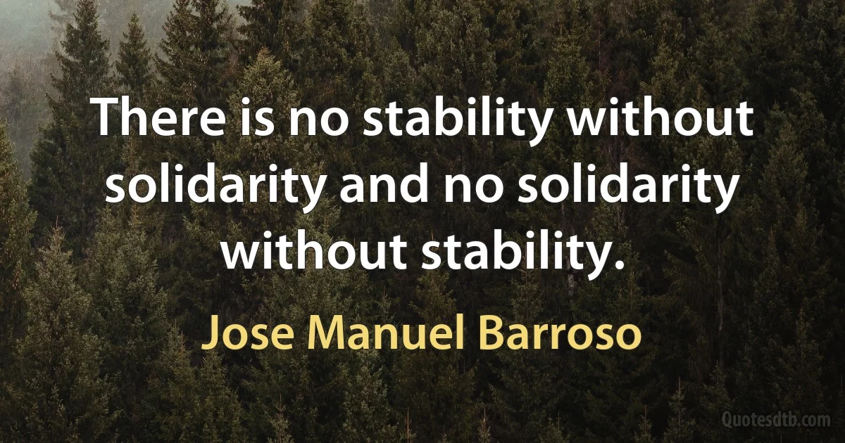 There is no stability without solidarity and no solidarity without stability. (Jose Manuel Barroso)