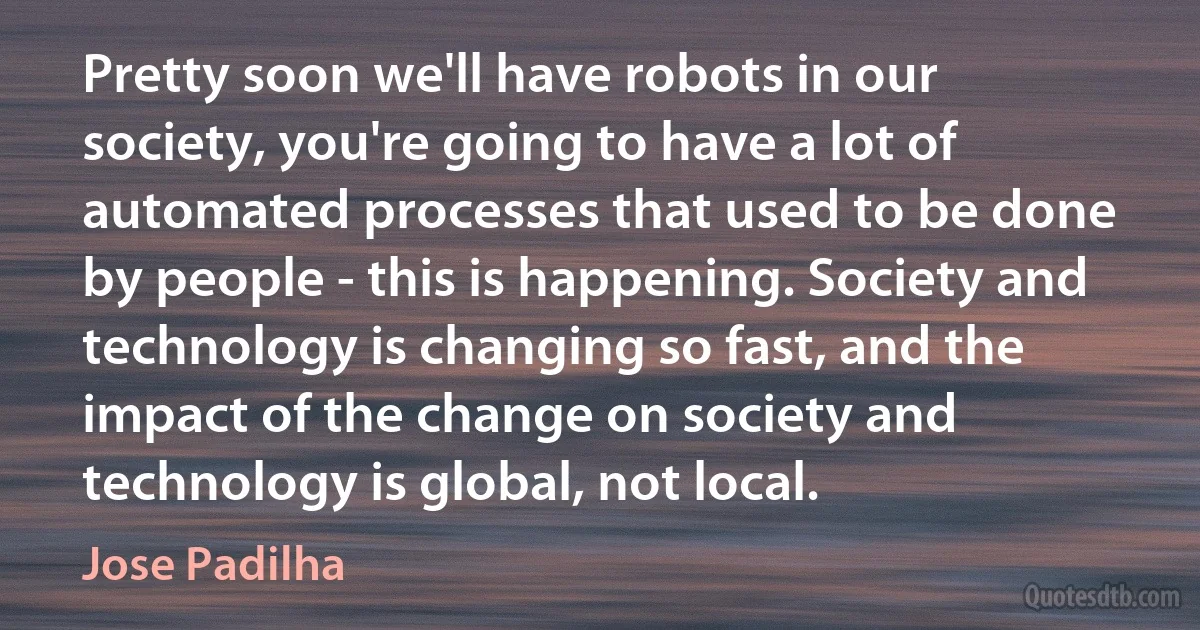 Pretty soon we'll have robots in our society, you're going to have a lot of automated processes that used to be done by people - this is happening. Society and technology is changing so fast, and the impact of the change on society and technology is global, not local. (Jose Padilha)