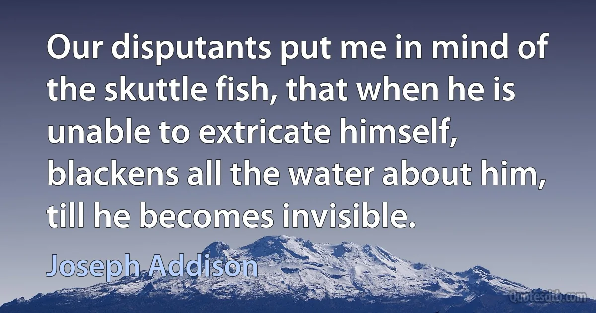 Our disputants put me in mind of the skuttle fish, that when he is unable to extricate himself, blackens all the water about him, till he becomes invisible. (Joseph Addison)