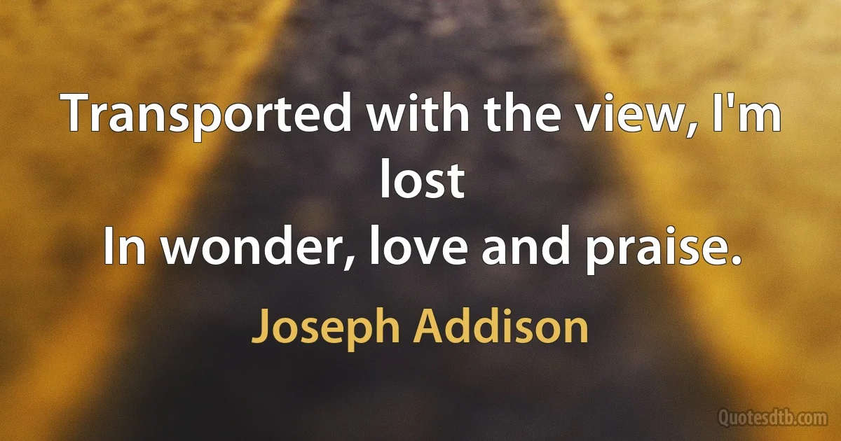 Transported with the view, I'm lost
In wonder, love and praise. (Joseph Addison)