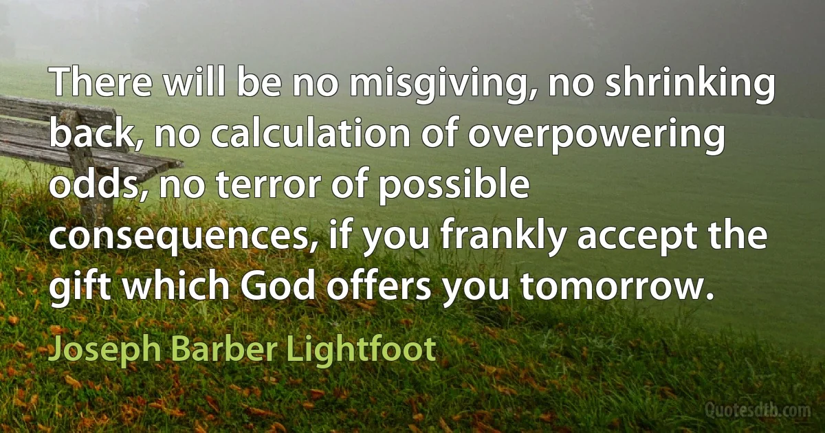 There will be no misgiving, no shrinking back, no calculation of overpowering odds, no terror of possible consequences, if you frankly accept the gift which God offers you tomorrow. (Joseph Barber Lightfoot)