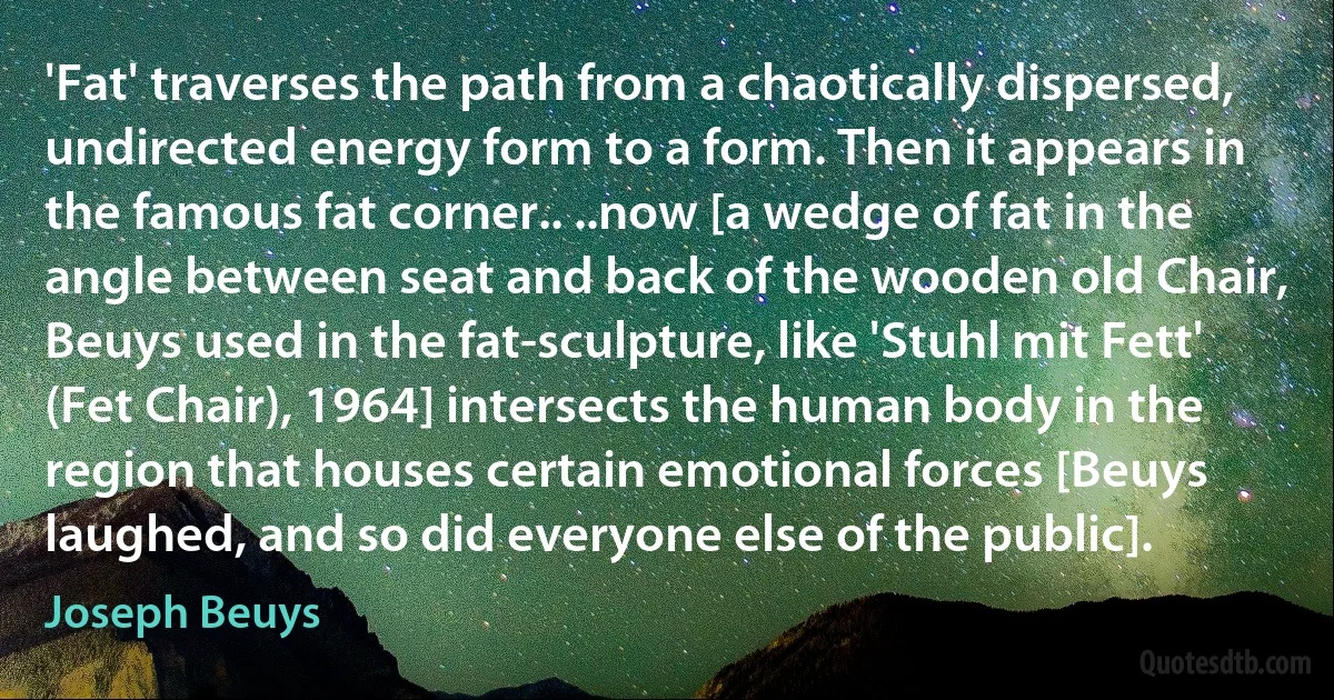 'Fat' traverses the path from a chaotically dispersed, undirected energy form to a form. Then it appears in the famous fat corner.. ..now [a wedge of fat in the angle between seat and back of the wooden old Chair, Beuys used in the fat-sculpture, like 'Stuhl mit Fett' (Fet Chair), 1964] intersects the human body in the region that houses certain emotional forces [Beuys laughed, and so did everyone else of the public]. (Joseph Beuys)