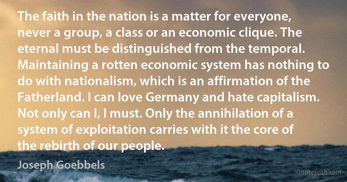 The faith in the nation is a matter for everyone, never a group, a class or an economic clique. The eternal must be distinguished from the temporal. Maintaining a rotten economic system has nothing to do with nationalism, which is an affirmation of the Fatherland. I can love Germany and hate capitalism. Not only can I, I must. Only the annihilation of a system of exploitation carries with it the core of the rebirth of our people. (Joseph Goebbels)