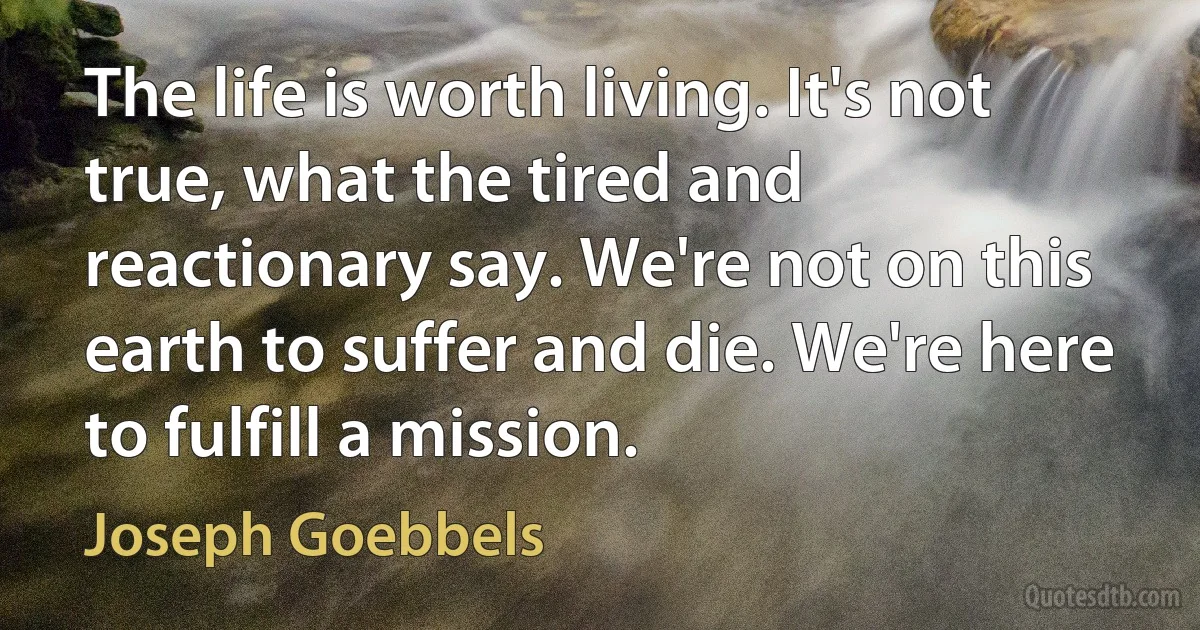 The life is worth living. It's not true, what the tired and reactionary say. We're not on this earth to suffer and die. We're here to fulfill a mission. (Joseph Goebbels)