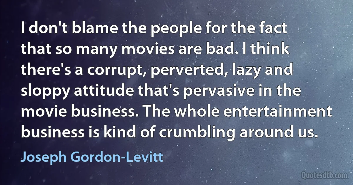 I don't blame the people for the fact that so many movies are bad. I think there's a corrupt, perverted, lazy and sloppy attitude that's pervasive in the movie business. The whole entertainment business is kind of crumbling around us. (Joseph Gordon-Levitt)