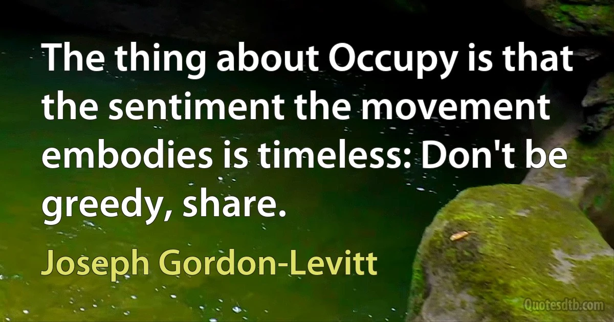 The thing about Occupy is that the sentiment the movement embodies is timeless: Don't be greedy, share. (Joseph Gordon-Levitt)