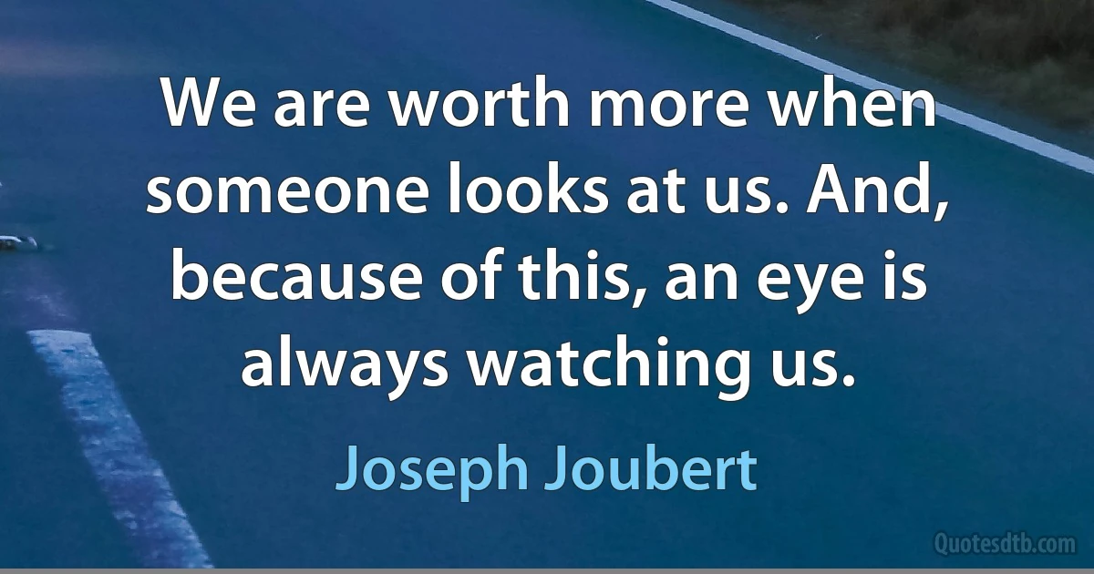 We are worth more when someone looks at us. And, because of this, an eye is always watching us. (Joseph Joubert)