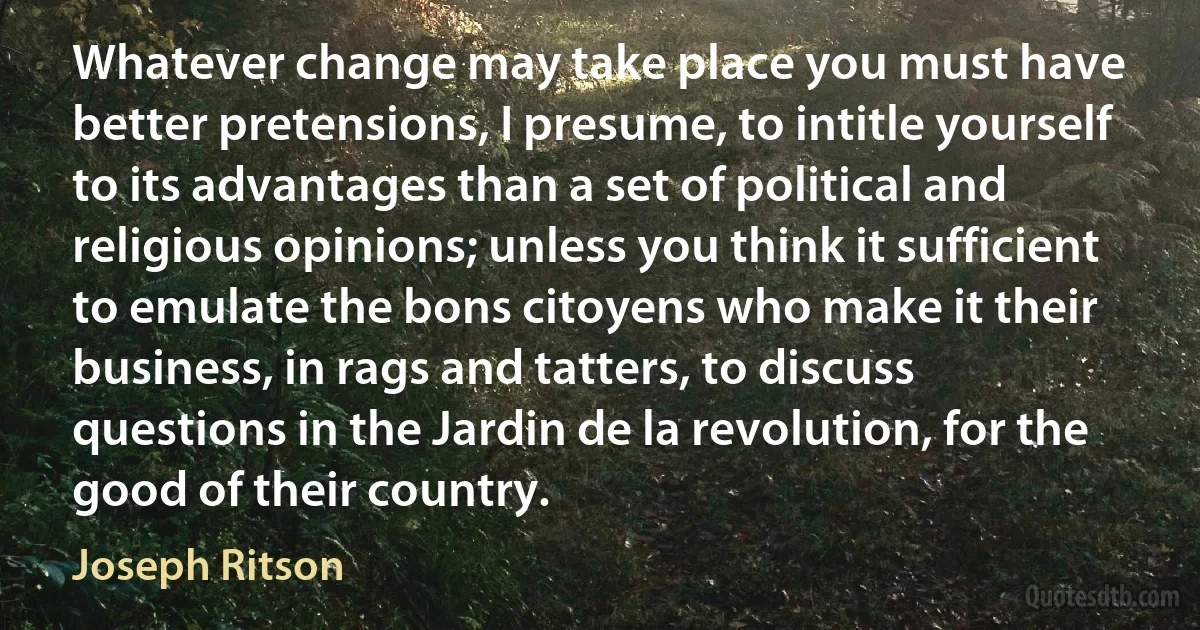 Whatever change may take place you must have better pretensions, I presume, to intitle yourself to its advantages than a set of political and religious opinions; unless you think it sufficient to emulate the bons citoyens who make it their business, in rags and tatters, to discuss questions in the Jardin de la revolution, for the good of their country. (Joseph Ritson)