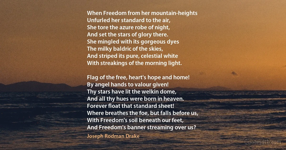 When Freedom from her mountain-heights
Unfurled her standard to the air,
She tore the azure robe of night,
And set the stars of glory there.
She mingled with its gorgeous dyes
The milky baldric of the skies,
And striped its pure, celestial white
With streakings of the morning light.

Flag of the free, heart's hope and home!
By angel hands to valour given!
Thy stars have lit the welkin dome,
And all thy hues were born in heaven.
Forever float that standard sheet!
Where breathes the foe, but falls before us,
With Freedom's soil beneath our feet,
And Freedom's banner streaming over us? (Joseph Rodman Drake)