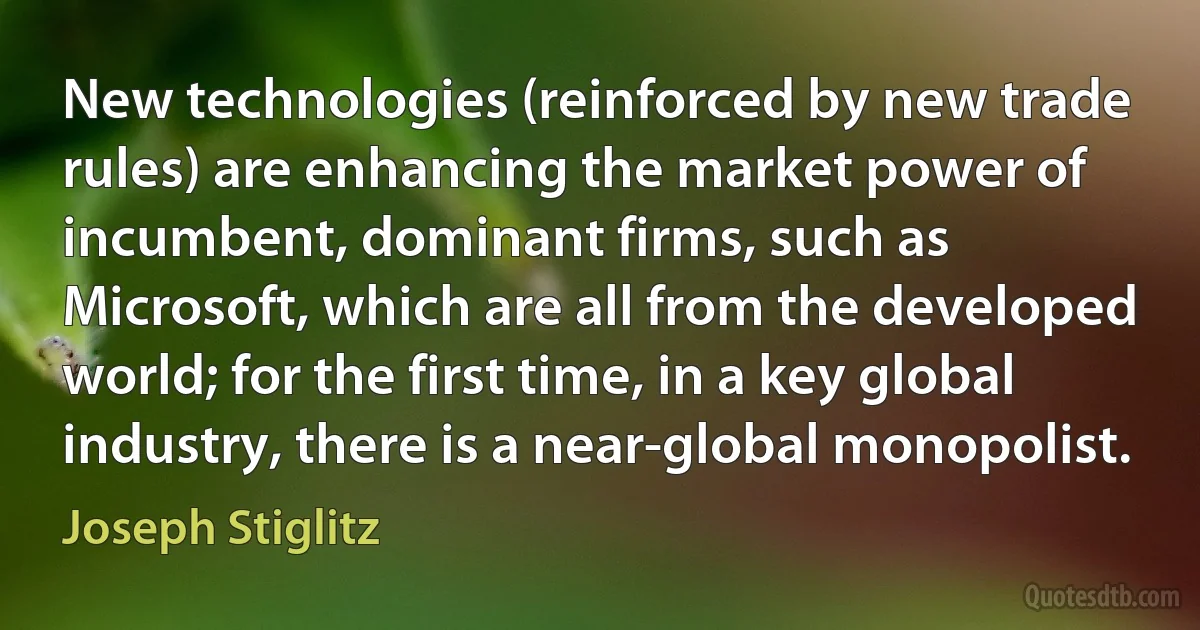 New technologies (reinforced by new trade rules) are enhancing the market power of incumbent, dominant firms, such as Microsoft, which are all from the developed world; for the first time, in a key global industry, there is a near-global monopolist. (Joseph Stiglitz)