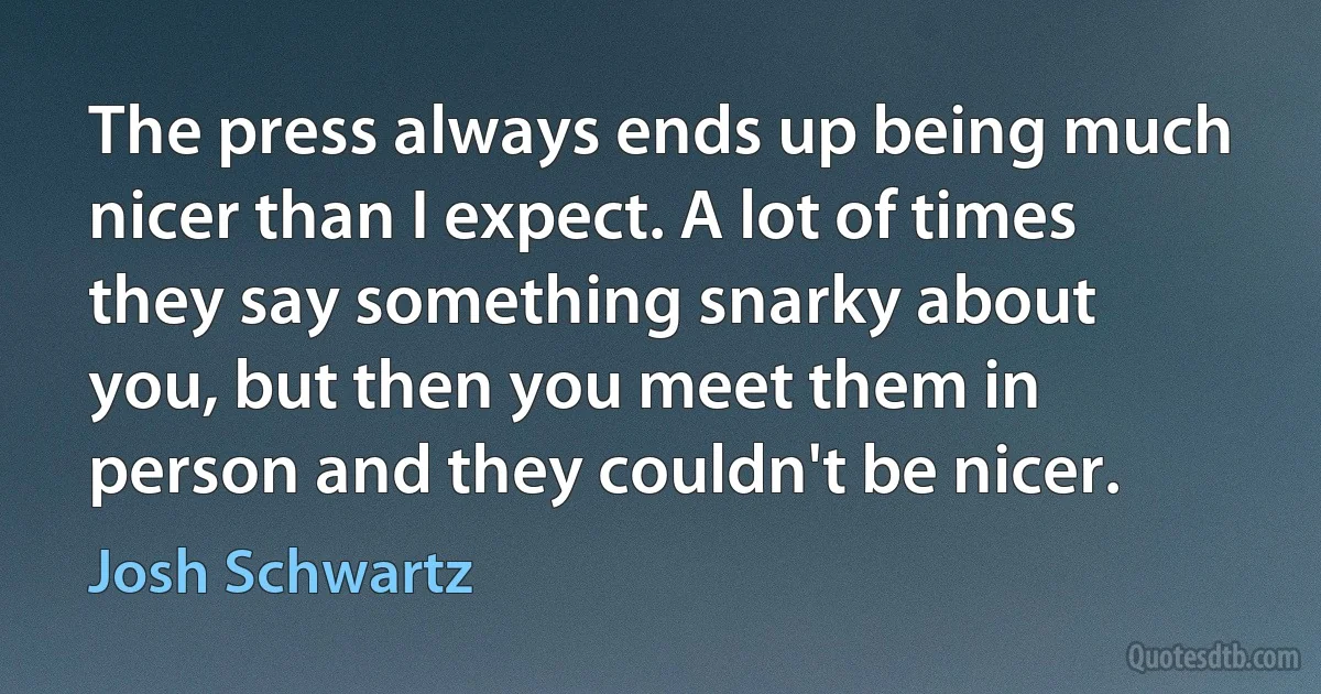 The press always ends up being much nicer than I expect. A lot of times they say something snarky about you, but then you meet them in person and they couldn't be nicer. (Josh Schwartz)