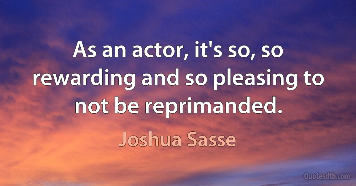 As an actor, it's so, so rewarding and so pleasing to not be reprimanded. (Joshua Sasse)