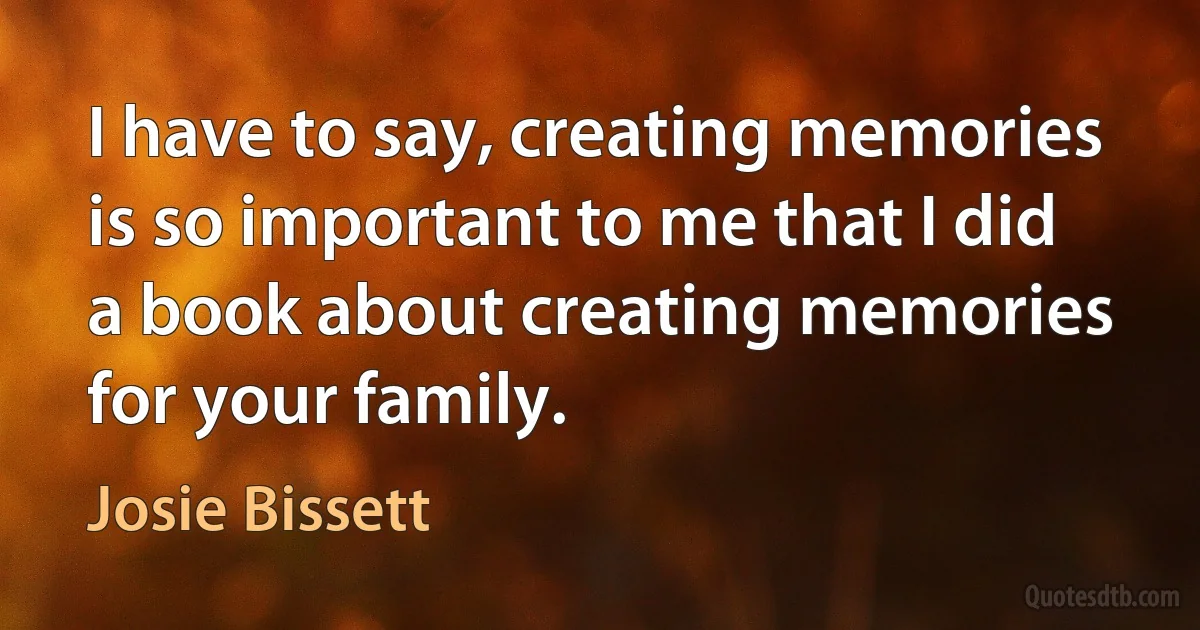 I have to say, creating memories is so important to me that I did a book about creating memories for your family. (Josie Bissett)