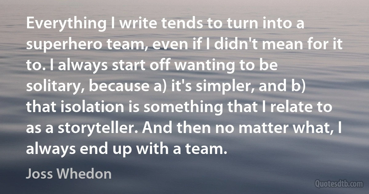 Everything I write tends to turn into a superhero team, even if I didn't mean for it to. I always start off wanting to be solitary, because a) it's simpler, and b) that isolation is something that I relate to as a storyteller. And then no matter what, I always end up with a team. (Joss Whedon)