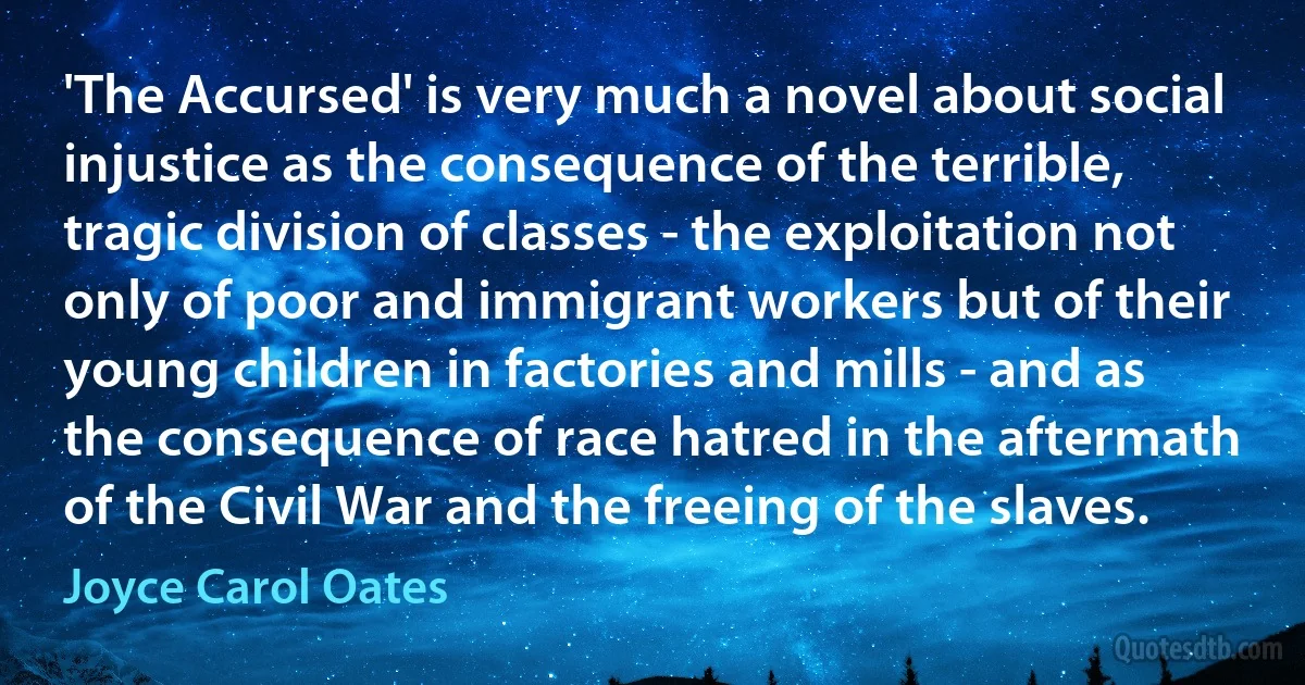 'The Accursed' is very much a novel about social injustice as the consequence of the terrible, tragic division of classes - the exploitation not only of poor and immigrant workers but of their young children in factories and mills - and as the consequence of race hatred in the aftermath of the Civil War and the freeing of the slaves. (Joyce Carol Oates)