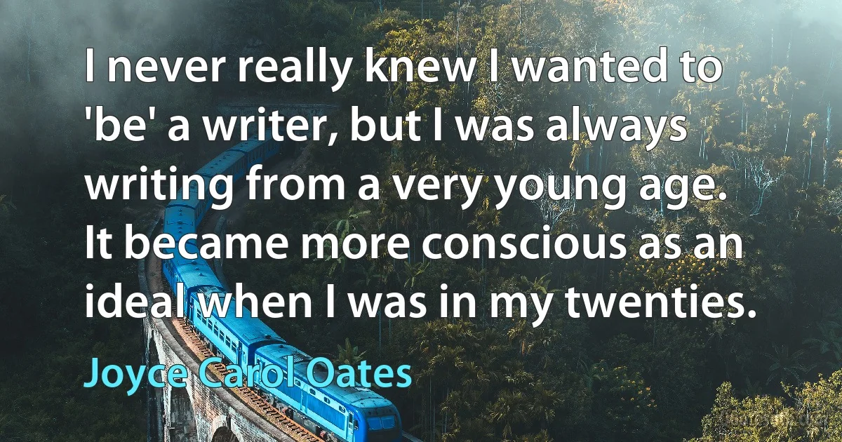 I never really knew I wanted to 'be' a writer, but I was always writing from a very young age. It became more conscious as an ideal when I was in my twenties. (Joyce Carol Oates)