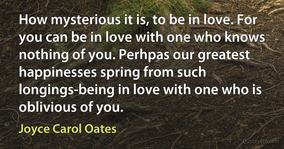 How mysterious it is, to be in love. For you can be in love with one who knows nothing of you. Perhpas our greatest happinesses spring from such longings-being in love with one who is oblivious of you. (Joyce Carol Oates)