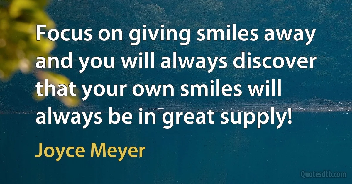 Focus on giving smiles away and you will always discover that your own smiles will always be in great supply! (Joyce Meyer)