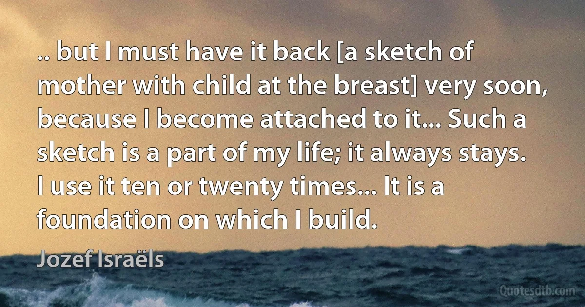 .. but I must have it back [a sketch of mother with child at the breast] very soon, because I become attached to it... Such a sketch is a part of my life; it always stays. I use it ten or twenty times... It is a foundation on which I build. (Jozef Israëls)