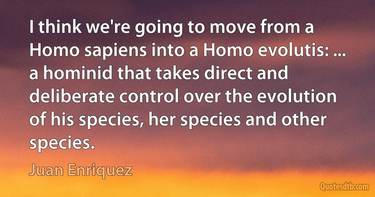 I think we're going to move from a Homo sapiens into a Homo evolutis: ... a hominid that takes direct and deliberate control over the evolution of his species, her species and other species. (Juan Enriquez)