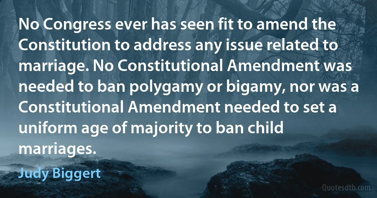 No Congress ever has seen fit to amend the Constitution to address any issue related to marriage. No Constitutional Amendment was needed to ban polygamy or bigamy, nor was a Constitutional Amendment needed to set a uniform age of majority to ban child marriages. (Judy Biggert)