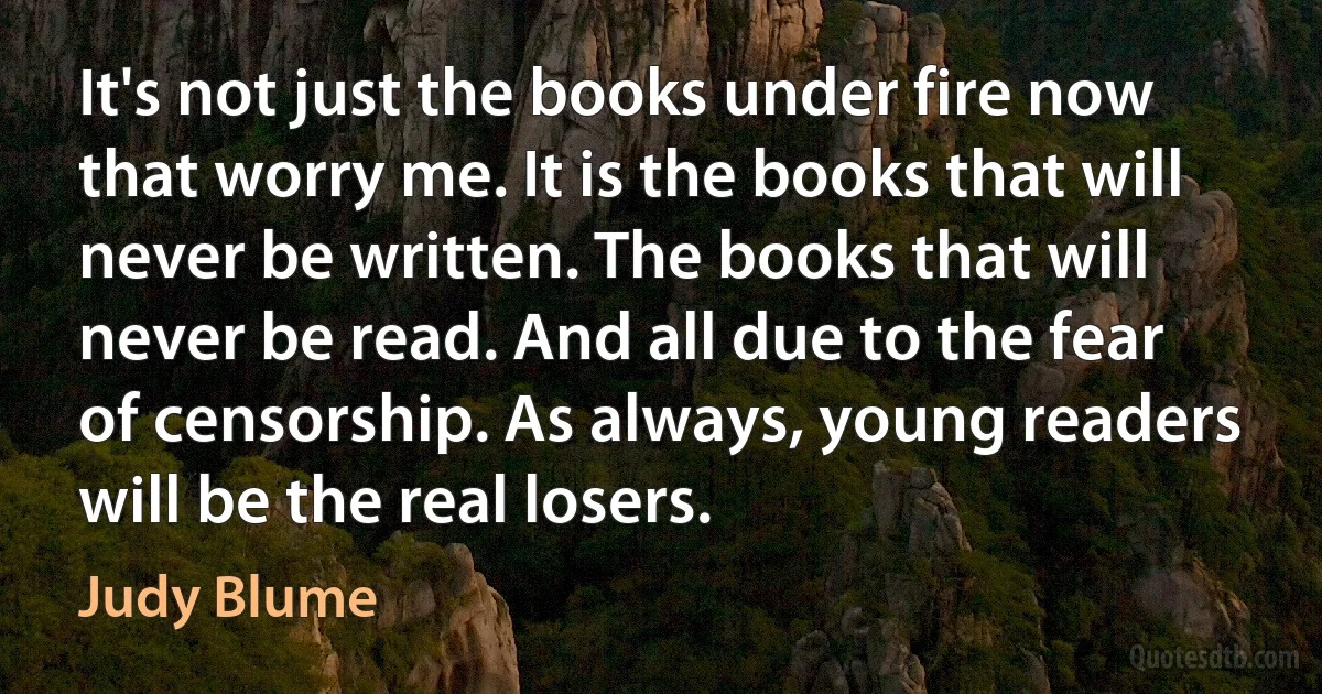 It's not just the books under fire now that worry me. It is the books that will never be written. The books that will never be read. And all due to the fear of censorship. As always, young readers will be the real losers. (Judy Blume)