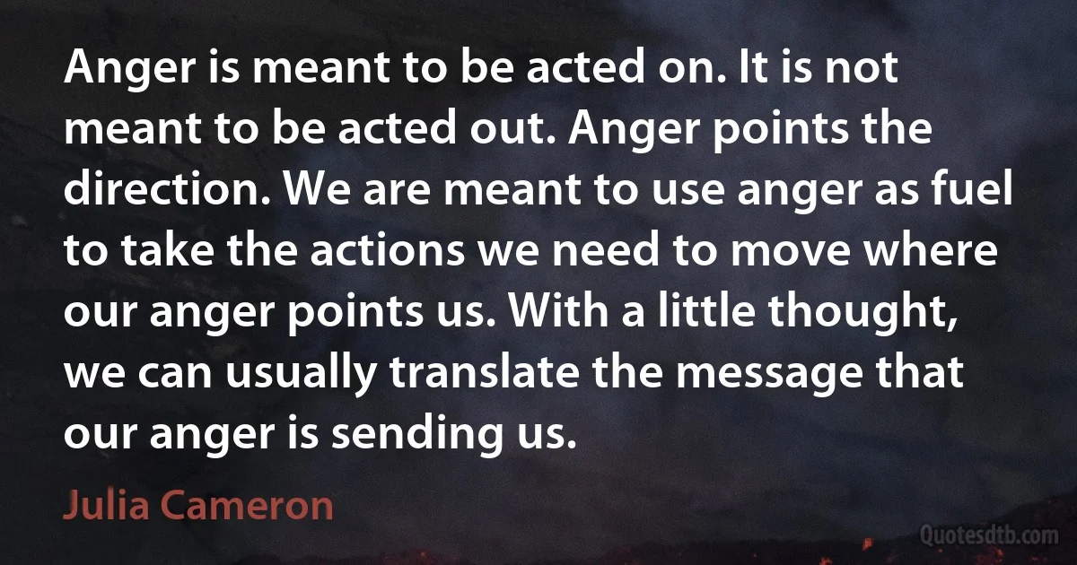 Anger is meant to be acted on. It is not meant to be acted out. Anger points the direction. We are meant to use anger as fuel to take the actions we need to move where our anger points us. With a little thought, we can usually translate the message that our anger is sending us. (Julia Cameron)