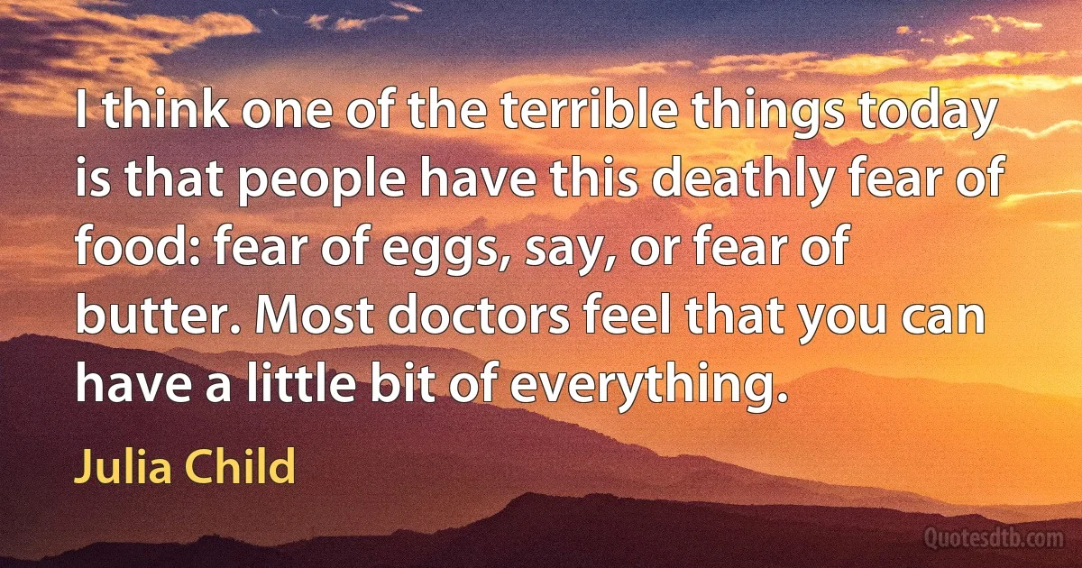 I think one of the terrible things today is that people have this deathly fear of food: fear of eggs, say, or fear of butter. Most doctors feel that you can have a little bit of everything. (Julia Child)