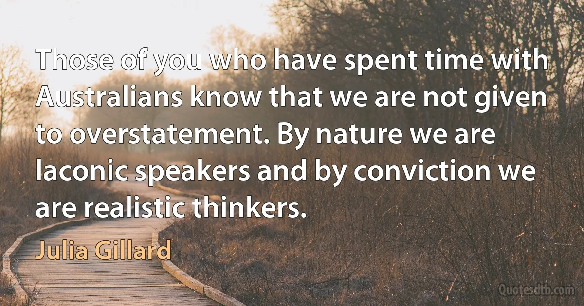 Those of you who have spent time with Australians know that we are not given to overstatement. By nature we are laconic speakers and by conviction we are realistic thinkers. (Julia Gillard)