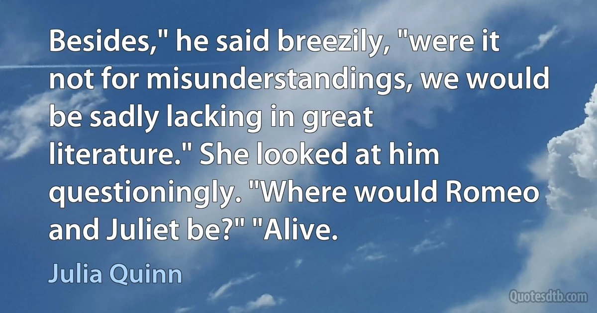 Besides," he said breezily, "were it not for misunderstandings, we would be sadly lacking in great literature." She looked at him questioningly. "Where would Romeo and Juliet be?" "Alive. (Julia Quinn)