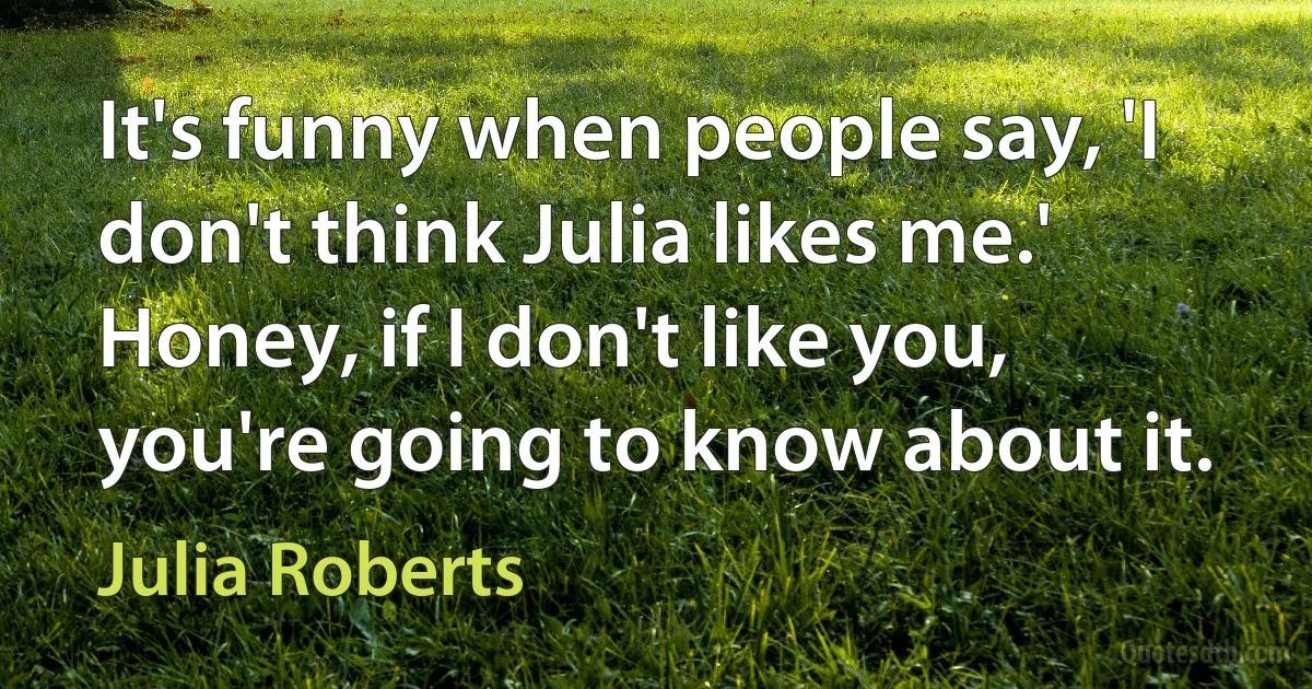 It's funny when people say, 'I don't think Julia likes me.' Honey, if I don't like you, you're going to know about it. (Julia Roberts)