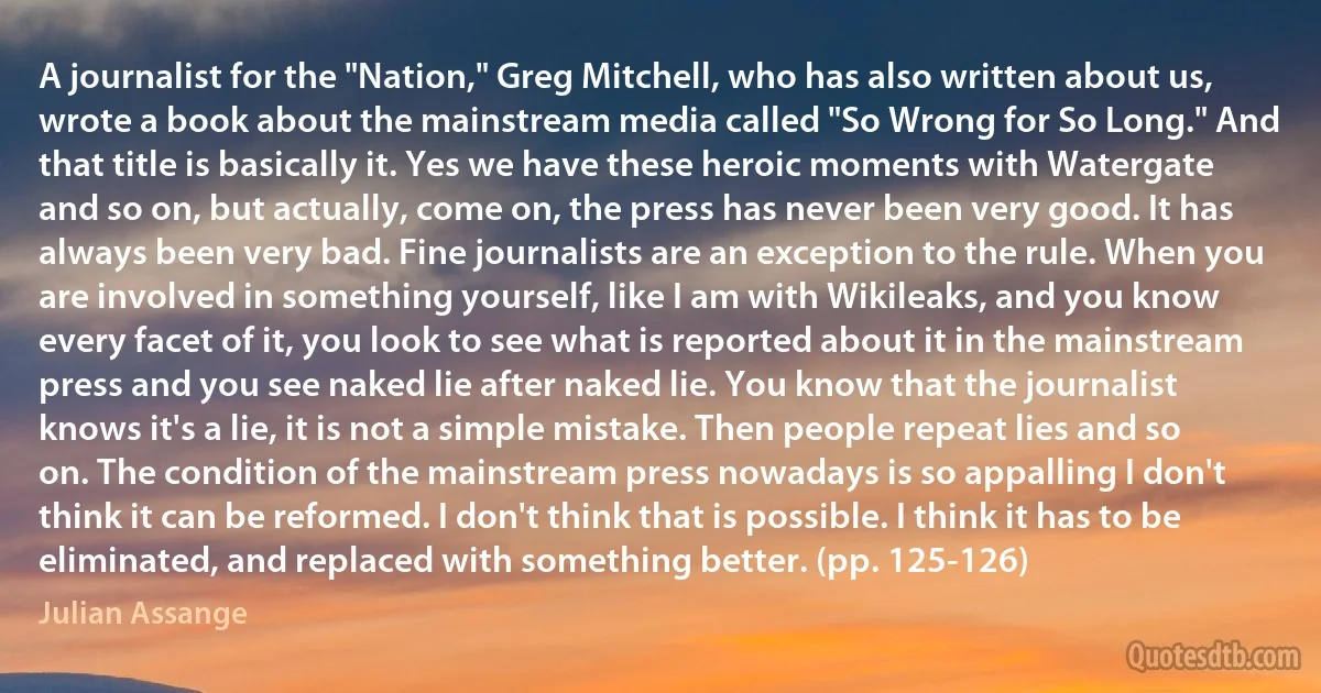 A journalist for the "Nation," Greg Mitchell, who has also written about us, wrote a book about the mainstream media called "So Wrong for So Long." And that title is basically it. Yes we have these heroic moments with Watergate and so on, but actually, come on, the press has never been very good. It has always been very bad. Fine journalists are an exception to the rule. When you are involved in something yourself, like I am with Wikileaks, and you know every facet of it, you look to see what is reported about it in the mainstream press and you see naked lie after naked lie. You know that the journalist knows it's a lie, it is not a simple mistake. Then people repeat lies and so on. The condition of the mainstream press nowadays is so appalling I don't think it can be reformed. I don't think that is possible. I think it has to be eliminated, and replaced with something better. (pp. 125-126) (Julian Assange)