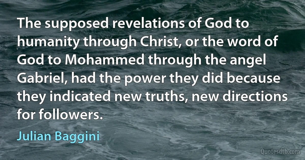 The supposed revelations of God to humanity through Christ, or the word of God to Mohammed through the angel Gabriel, had the power they did because they indicated new truths, new directions for followers. (Julian Baggini)