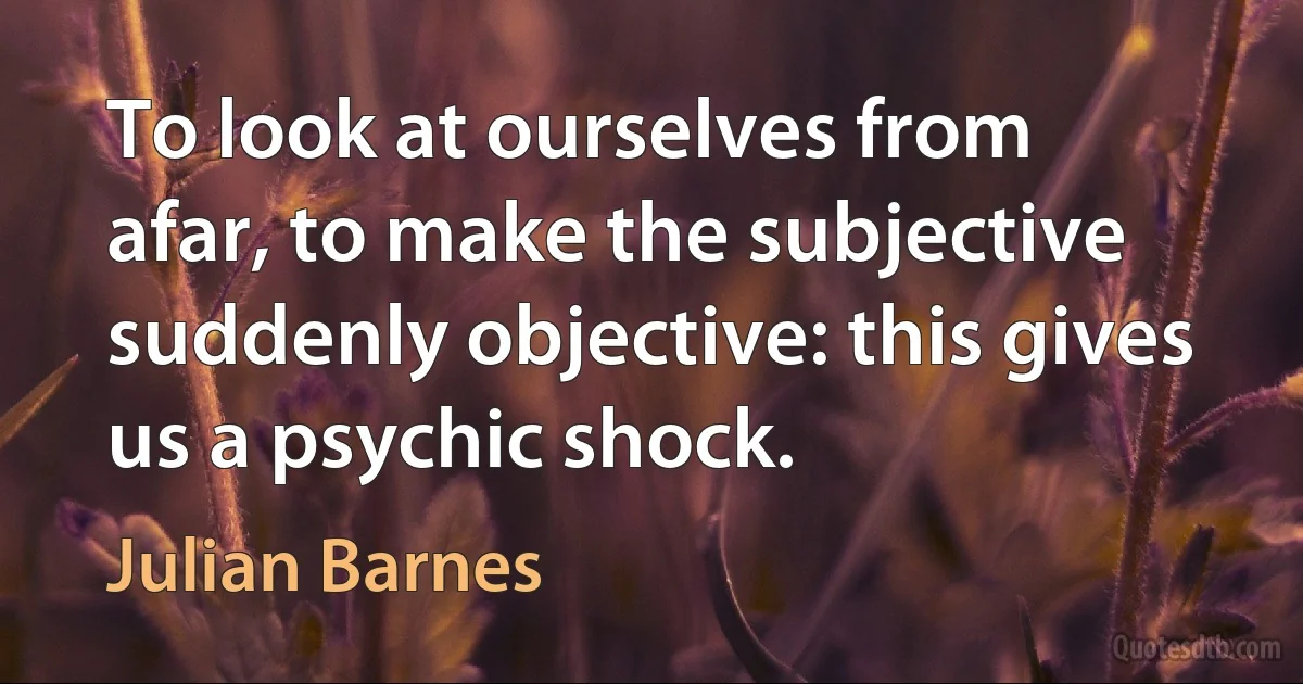 To look at ourselves from afar, to make the subjective suddenly objective: this gives us a psychic shock. (Julian Barnes)