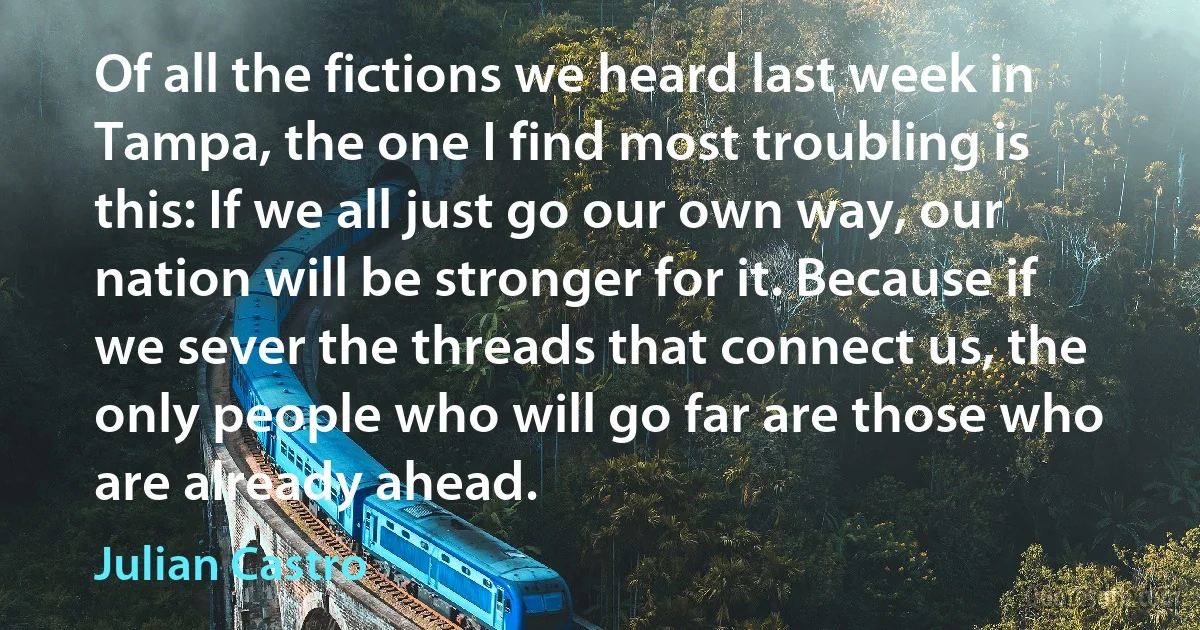 Of all the fictions we heard last week in Tampa, the one I find most troubling is this: If we all just go our own way, our nation will be stronger for it. Because if we sever the threads that connect us, the only people who will go far are those who are already ahead. (Julian Castro)