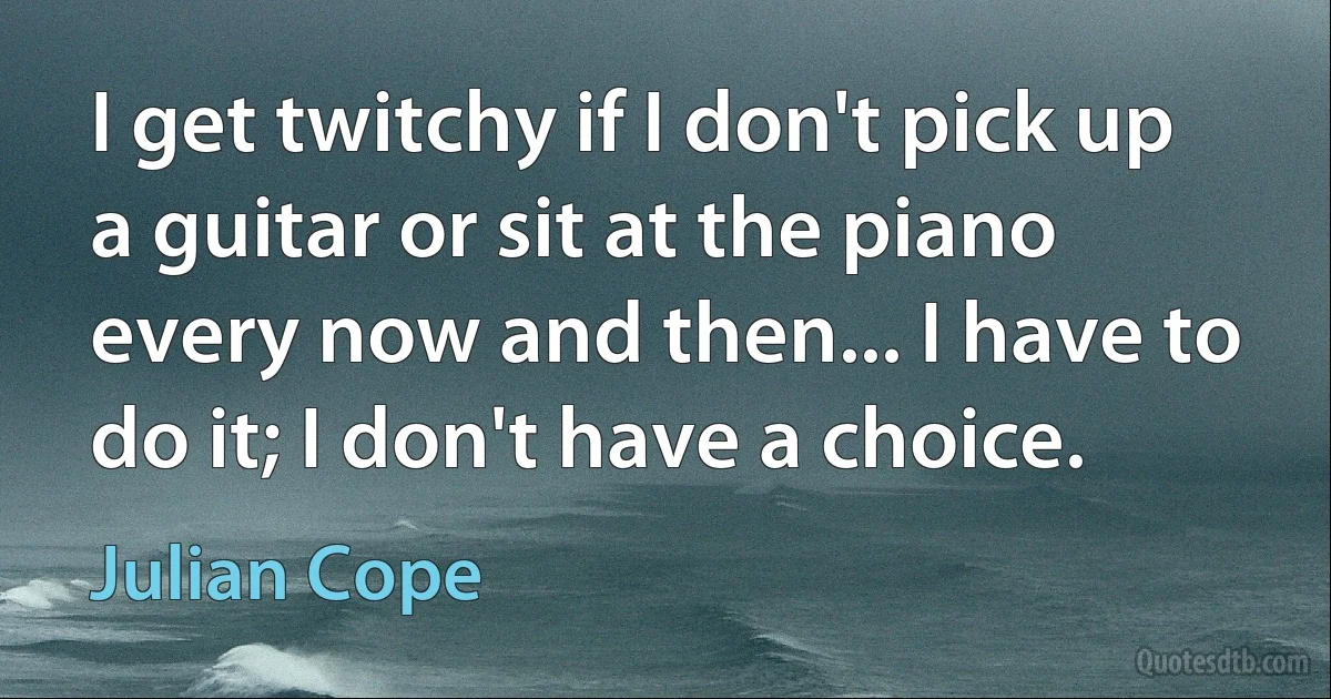 I get twitchy if I don't pick up a guitar or sit at the piano every now and then... I have to do it; I don't have a choice. (Julian Cope)