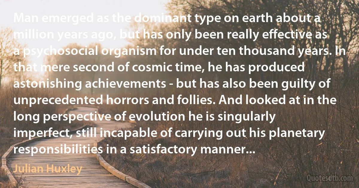 Man emerged as the dominant type on earth about a million years ago, but has only been really effective as a psychosocial organism for under ten thousand years. In that mere second of cosmic time, he has produced astonishing achievements - but has also been guilty of unprecedented horrors and follies. And looked at in the long perspective of evolution he is singularly imperfect, still incapable of carrying out his planetary responsibilities in a satisfactory manner... (Julian Huxley)