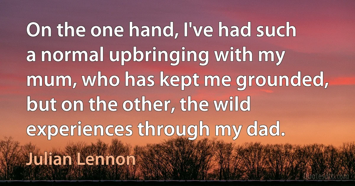 On the one hand, I've had such a normal upbringing with my mum, who has kept me grounded, but on the other, the wild experiences through my dad. (Julian Lennon)